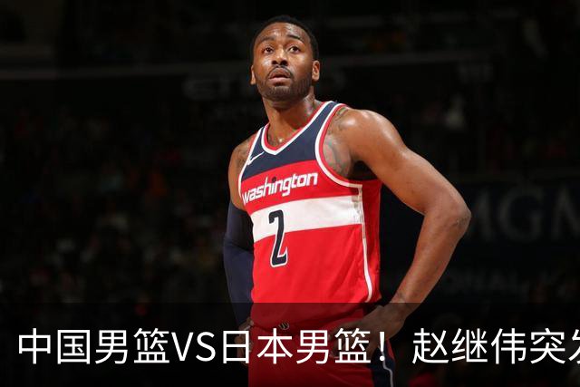 中国男篮VS日本男篮！赵继伟突发伤病，河村勇辉缺席，CCTV5+直播