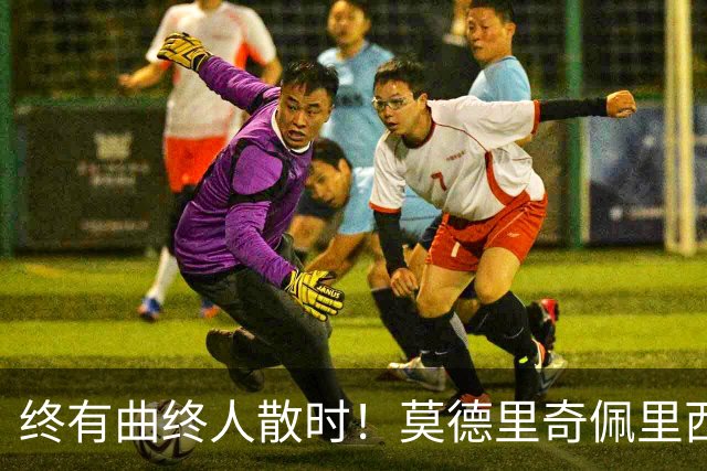 终有曲终人散时！莫德里奇佩里西奇告别 老将已燃尽
